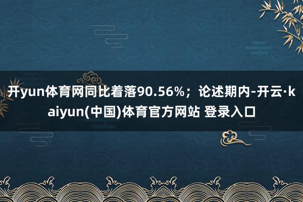 开yun体育网同比着落90.56%；论述期内-开云·kaiyun(中国)体育官方网站 登录入口
