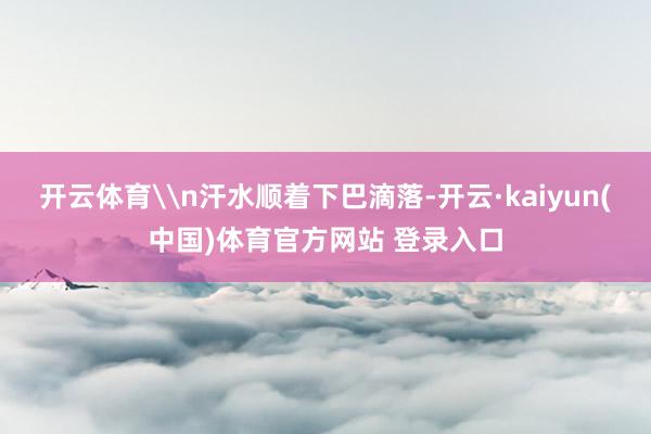开云体育\n汗水顺着下巴滴落-开云·kaiyun(中国)体育官方网站 登录入口