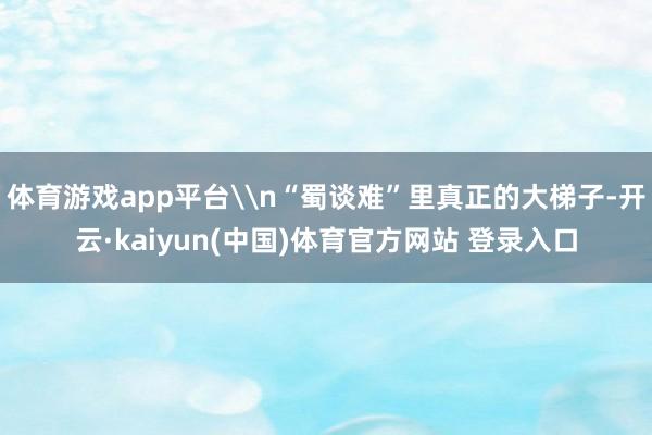 体育游戏app平台\n“蜀谈难”里真正的大梯子-开云·kaiyun(中国)体育官方网站 登录入口