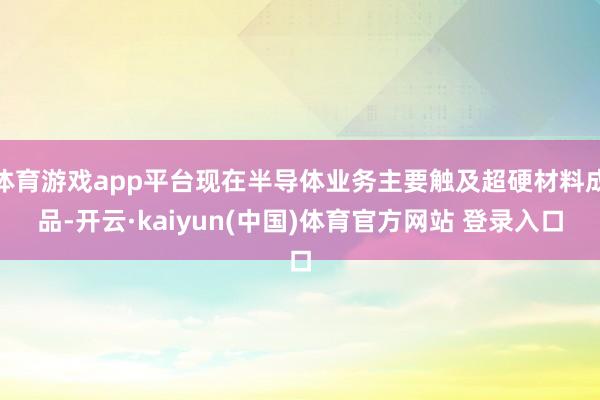 体育游戏app平台现在半导体业务主要触及超硬材料成品-开云·kaiyun(中国)体育官方网站 登录入口
