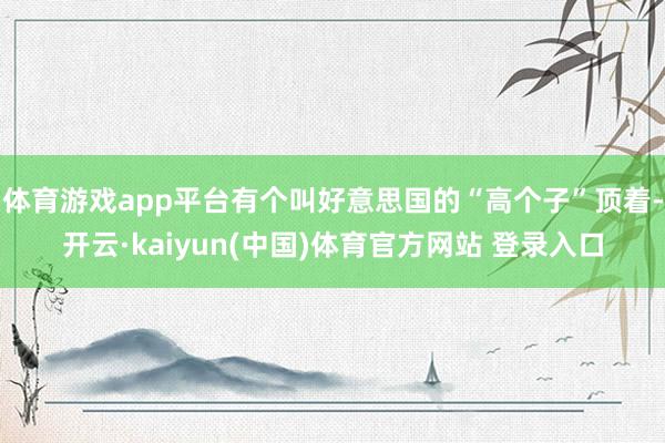 体育游戏app平台有个叫好意思国的“高个子”顶着-开云·kaiyun(中国)体育官方网站 登录入口