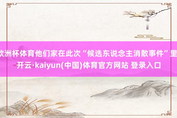 欧洲杯体育他们家在此次“候选东说念主消散事件”里-开云·kaiyun(中国)体育官方网站 登录入口