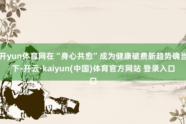 开yun体育网在“身心共愈”成为健康破费新趋势确当下-开云·kaiyun(中国)体育官方网站 登录入口
