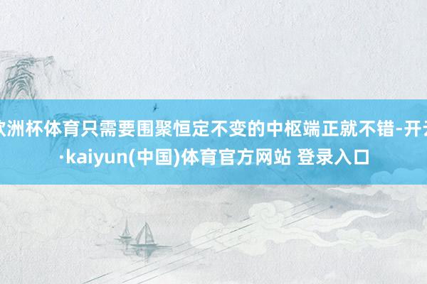 欧洲杯体育只需要围聚恒定不变的中枢端正就不错-开云·kaiyun(中国)体育官方网站 登录入口
