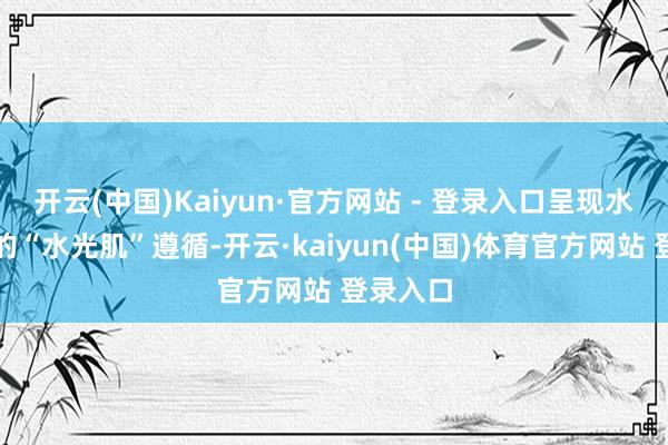 开云(中国)Kaiyun·官方网站 - 登录入口呈现水润填塞的“水光肌”遵循-开云·kaiyun(中国)体育官方网站 登录入口