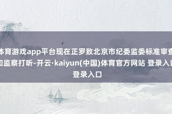 体育游戏app平台现在正罗致北京市纪委监委标准审查和监察打听-开云·kaiyun(中国)体育官方网站 登录入口