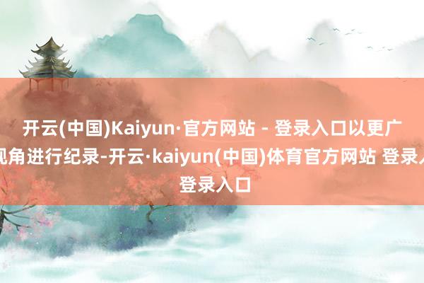 开云(中国)Kaiyun·官方网站 - 登录入口以更广的视角进行纪录-开云·kaiyun(中国)体育官方网站 登录入口