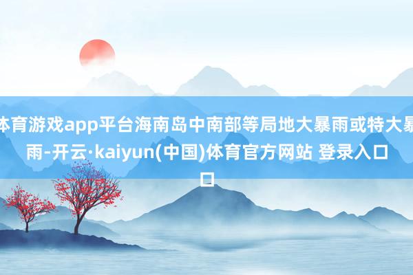 体育游戏app平台海南岛中南部等局地大暴雨或特大暴雨-开云·kaiyun(中国)体育官方网站 登录入口