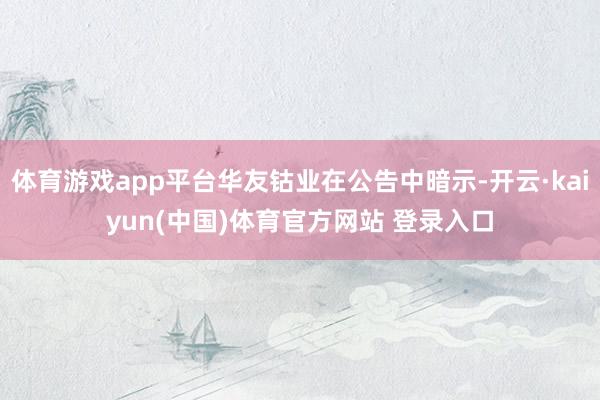 体育游戏app平台华友钴业在公告中暗示-开云·kaiyun(中国)体育官方网站 登录入口