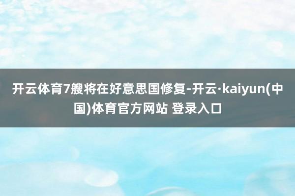 开云体育7艘将在好意思国修复-开云·kaiyun(中国)体育官方网站 登录入口