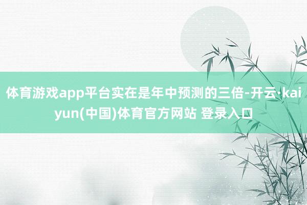 体育游戏app平台实在是年中预测的三倍-开云·kaiyun(中国)体育官方网站 登录入口